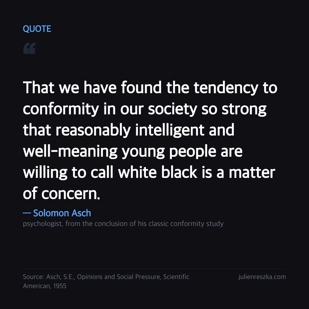 Quote: That we have found the tendency to conformity in our society so strong that reasonably intelligent and well-meaning young people are willing to call white black is a matter of concern. — Solomon Asch