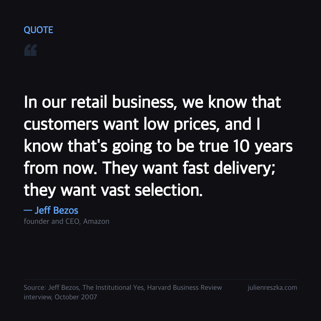Quote: In our retail business, we know that customers want low prices, and I know that's going to be true 10 years from now. They want fast delivery; they want vast selection. — Jeff Bezos