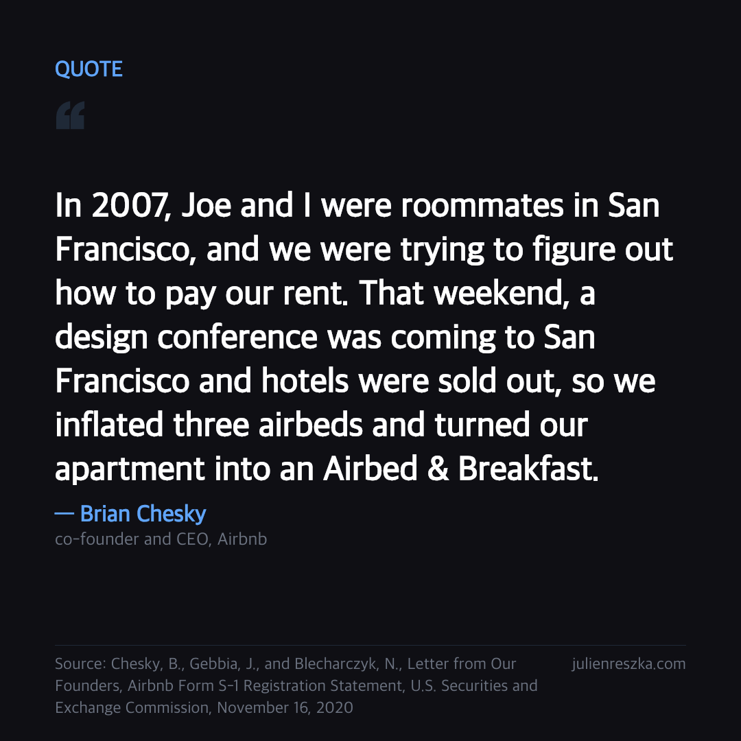 Quote: In 2007, Joe and I were roommates in San Francisco, and we were trying to figure out how to pay our rent. That weekend, a design conference was coming to San Francisco and hotels were sold out, so we inflated three airbeds and turned our apartment into an Airbed & Breakfast. — Brian Chesky