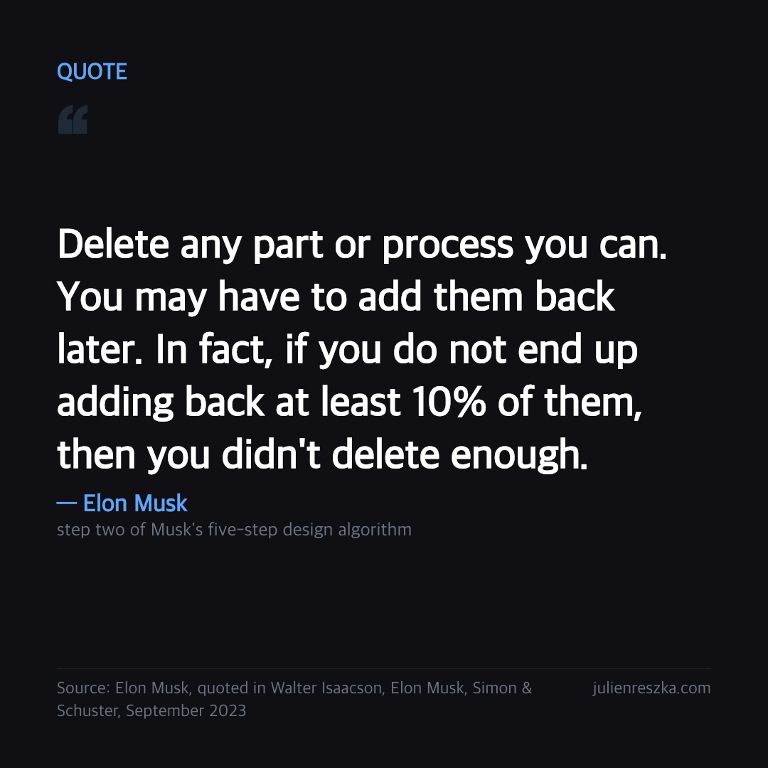 Quote: Delete any part or process you can. You may have to add them back later. In fact, if you do not end up adding back at least 10% of them, then you didn't delete enough. — Elon Musk