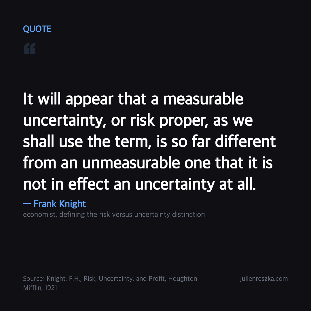 Quote: It will appear that a measurable uncertainty, or risk proper, as we shall use the term, is so far different from an unmeasurable one that it is not in effect an uncertainty at all. — Frank Knight