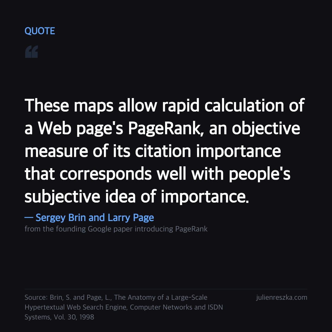 Quote: These maps allow rapid calculation of a Web page's PageRank, an objective measure of its citation importance that corresponds well with people's subjective idea of importance. — Sergey Brin and Larry Page