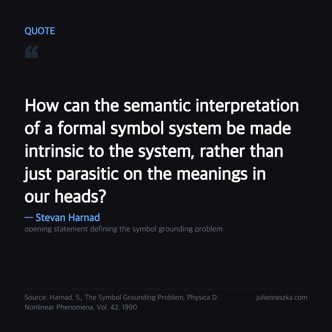 Quote: How can the semantic interpretation of a formal symbol system be made intrinsic to the system, rather than just parasitic on the meanings in our heads? — Stevan Harnad