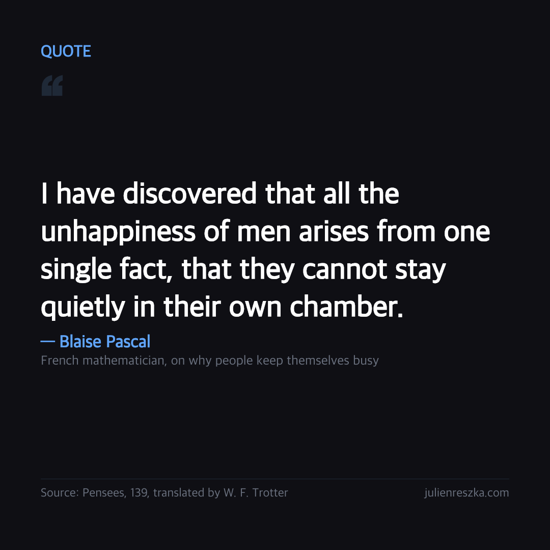 Quote: I have discovered that all the unhappiness of men arises from one single fact, that they cannot stay quietly in their own chamber. — Blaise Pascal