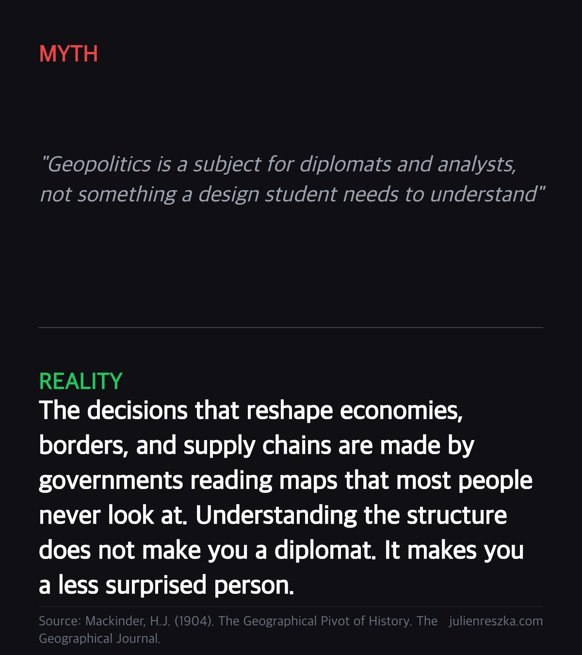 Myth: Geopolitics is a subject for diplomats and analysts, not something a design student needs to understand — Reality: The decisions that reshape economies, borders, and supply chains are made by governments reading maps that most people never look at. Understanding the structure does not make you a diplomat. It makes you a less surprised person.
