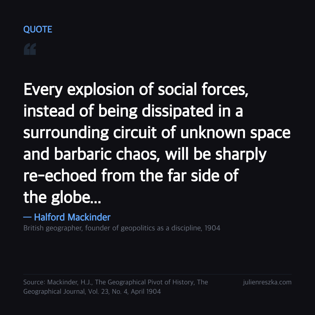 Quote: Every explosion of social forces, instead of being dissipated in a surrounding circuit of unknown space and barbaric chaos, will be sharply re-echoed from the far side of the globe... — Halford Mackinder