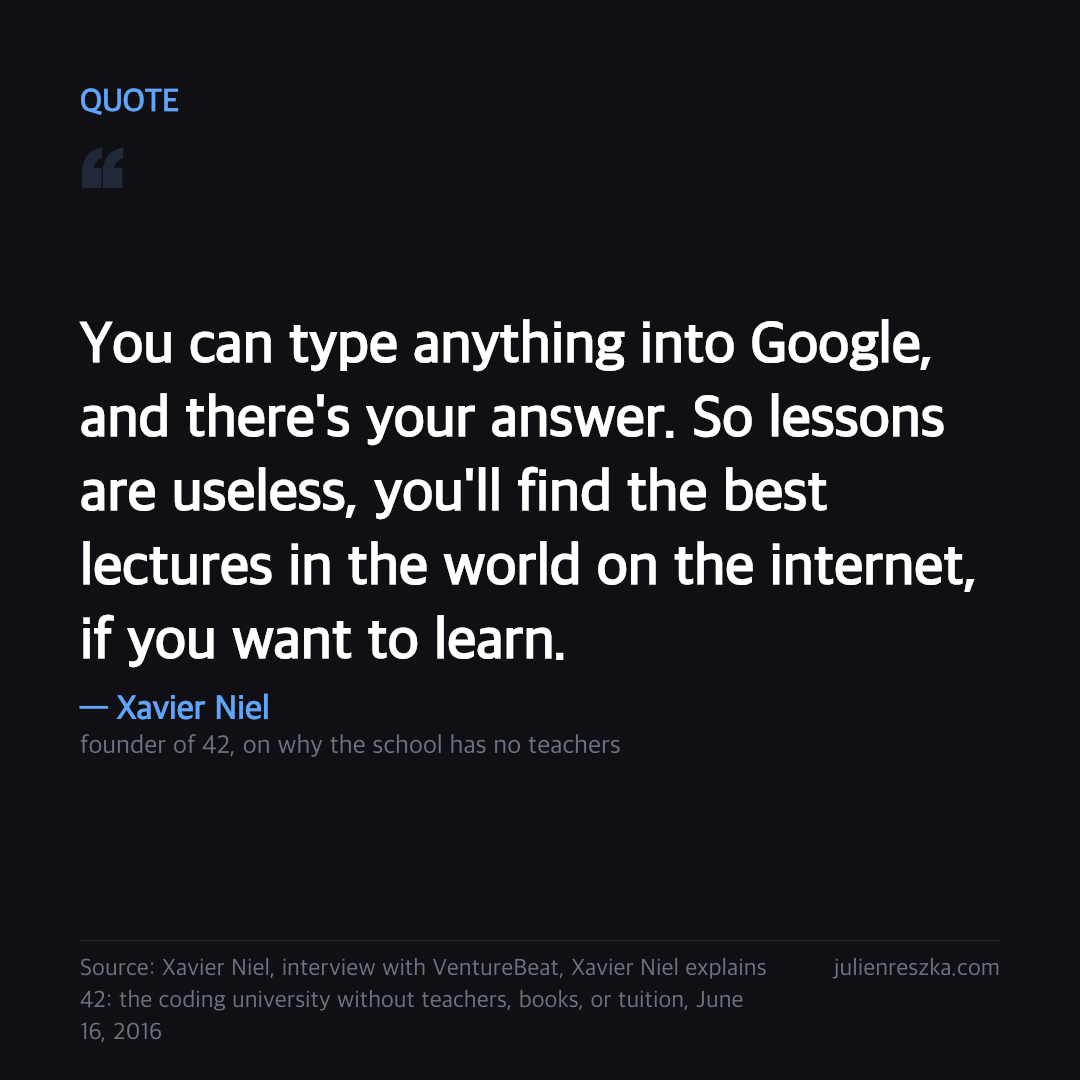Quote: You can type anything into Google, and there's your answer. So lessons are useless, you'll find the best lectures in the world on the internet, if you want to learn. — Xavier Niel