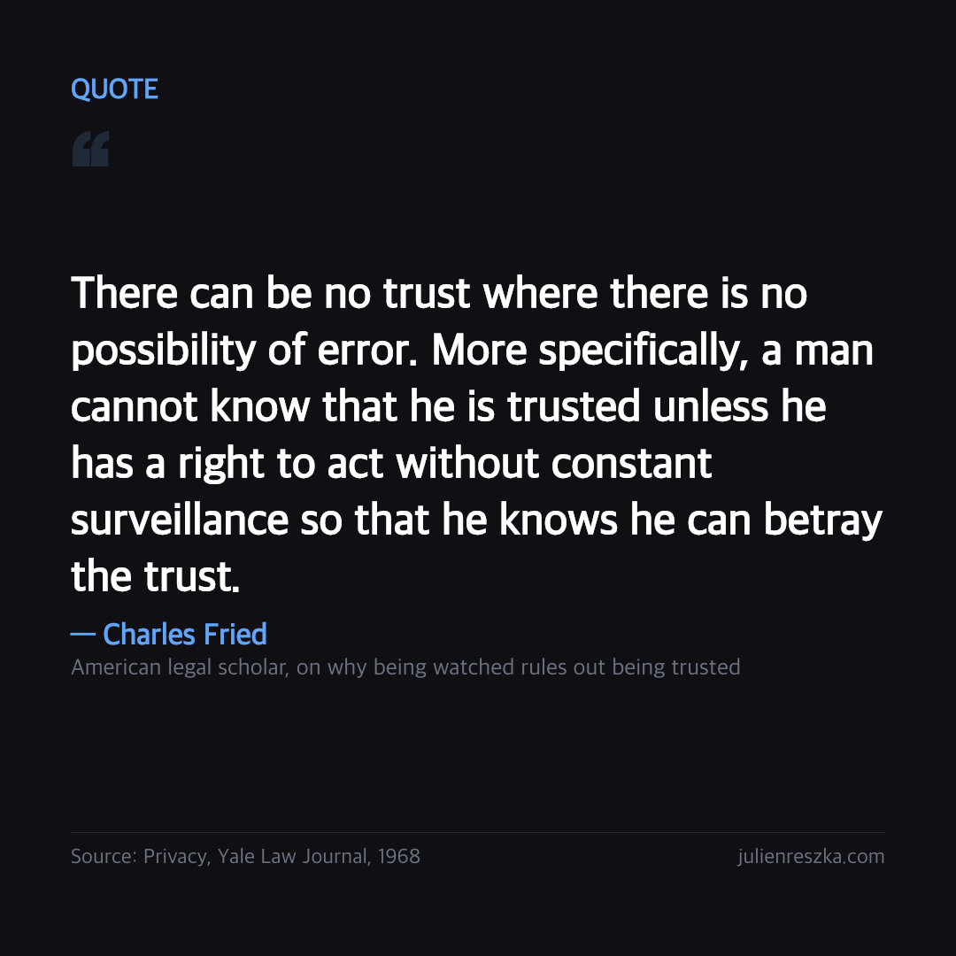 Quote: There can be no trust where there is no possibility of error. More specifically, a man cannot know that he is trusted unless he has a right to act without constant surveillance so that he knows he can betray the trust. — Charles Fried