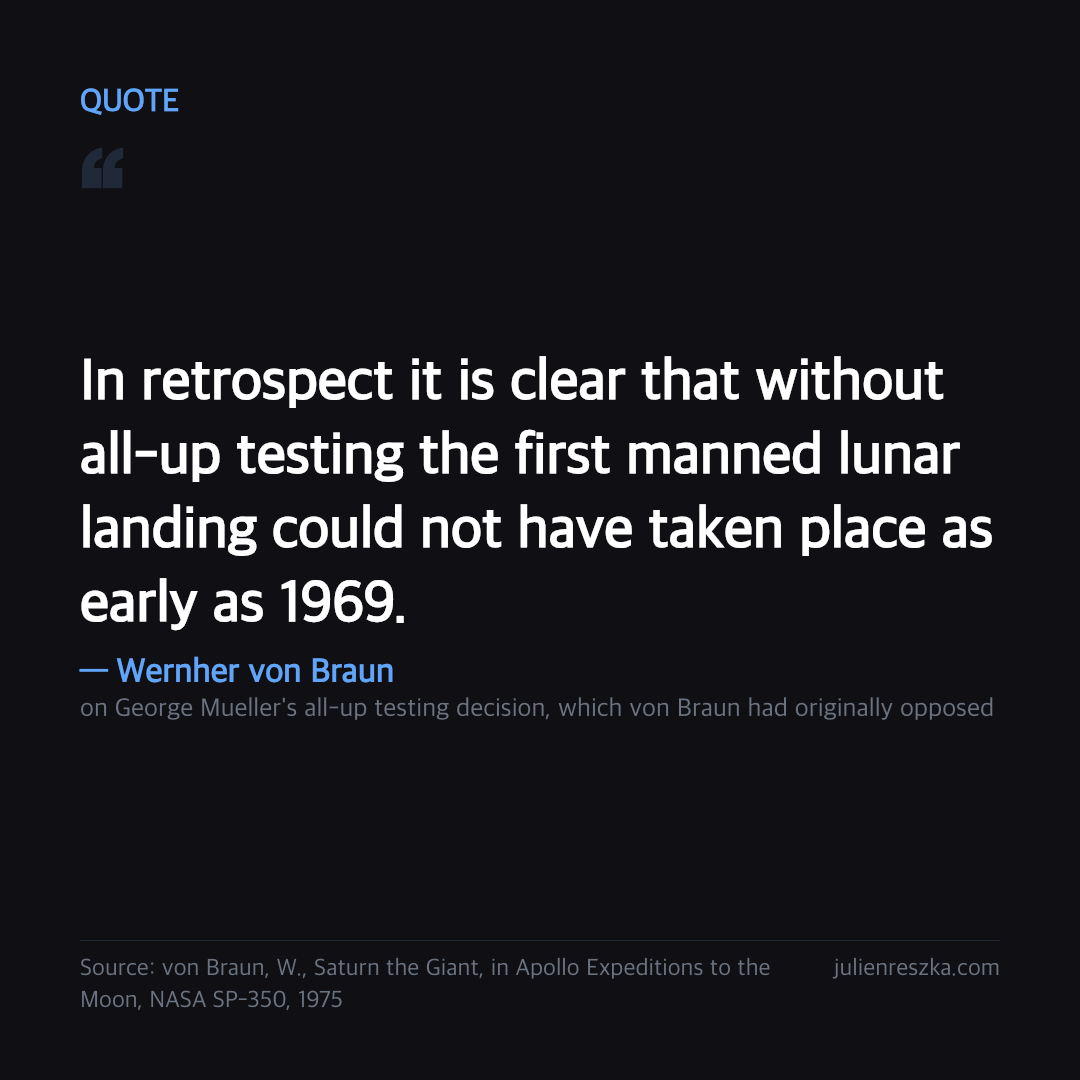 Quote: In retrospect it is clear that without all-up testing the first manned lunar landing could not have taken place as early as 1969. — Wernher von Braun