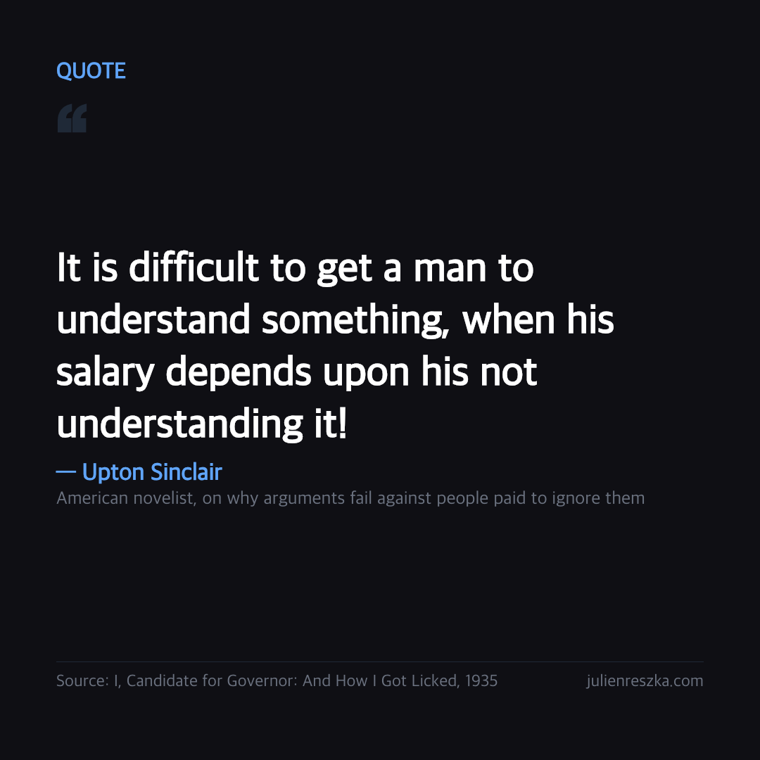 Quote: It is difficult to get a man to understand something, when his salary depends upon his not understanding it! — Upton Sinclair