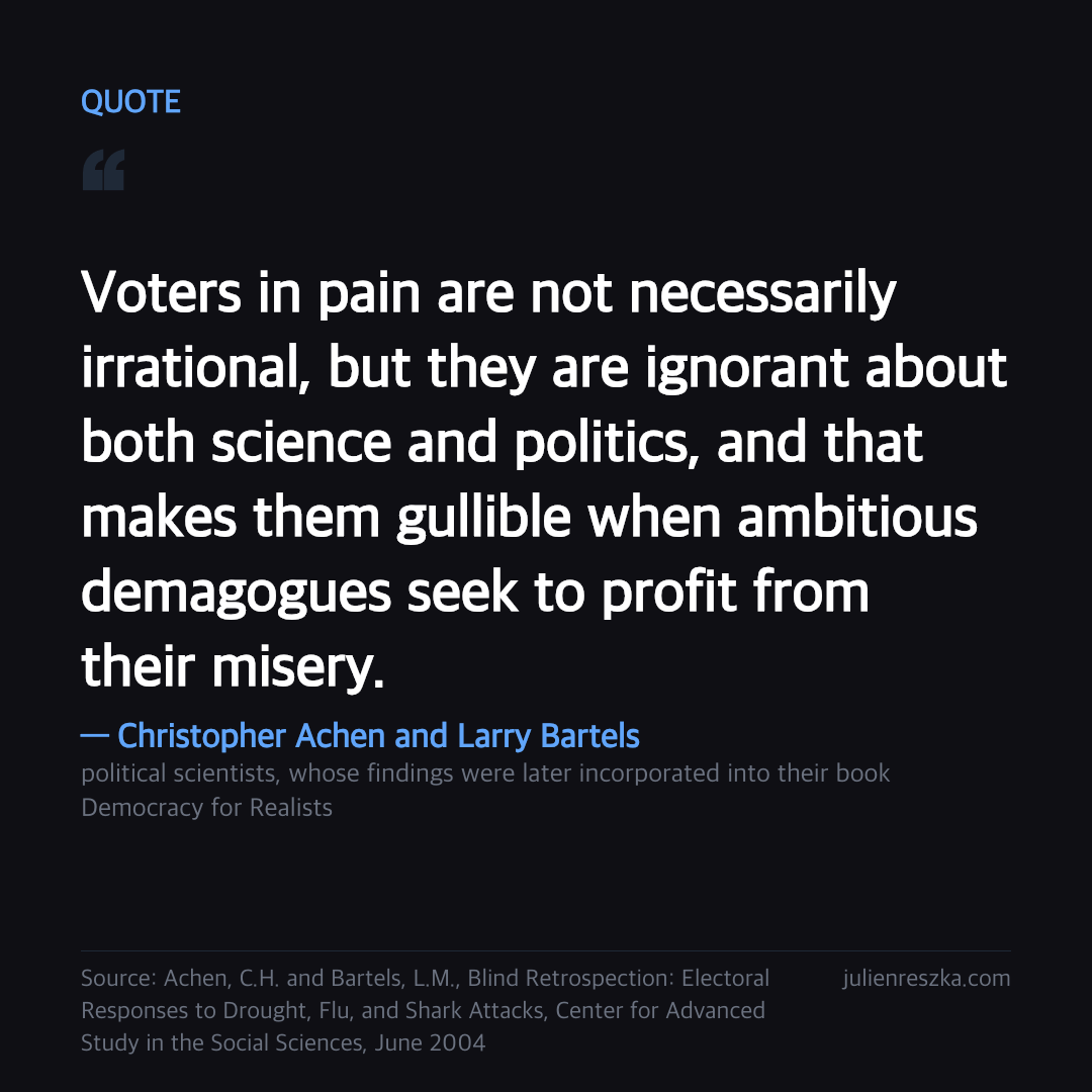 Quote: Voters in pain are not necessarily irrational, but they are ignorant about both science and politics, and that makes them gullible when ambitious demagogues seek to profit from their misery. — Christopher Achen and Larry Bartels