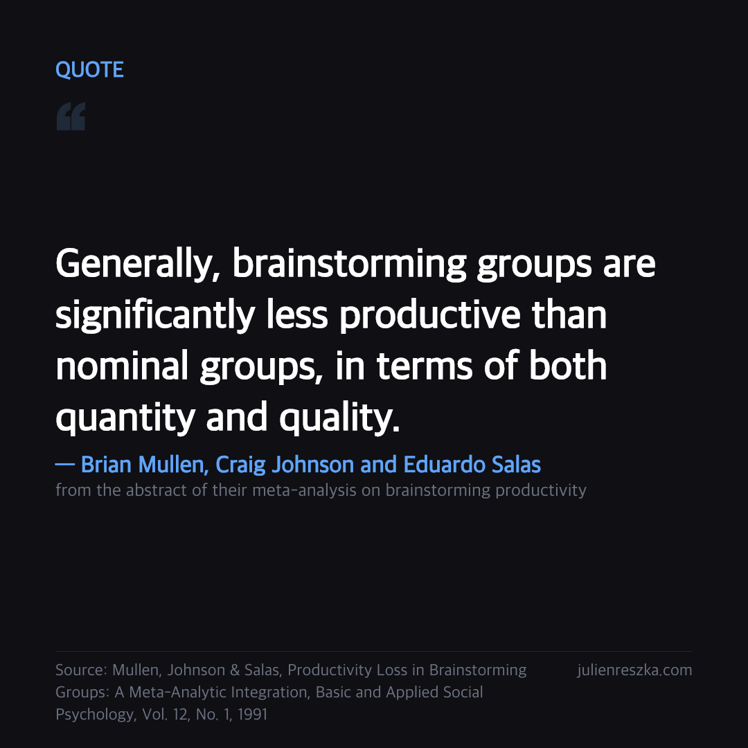 Quote: Generally, brainstorming groups are significantly less productive than nominal groups, in terms of both quantity and quality. — Brian Mullen, Craig Johnson and Eduardo Salas