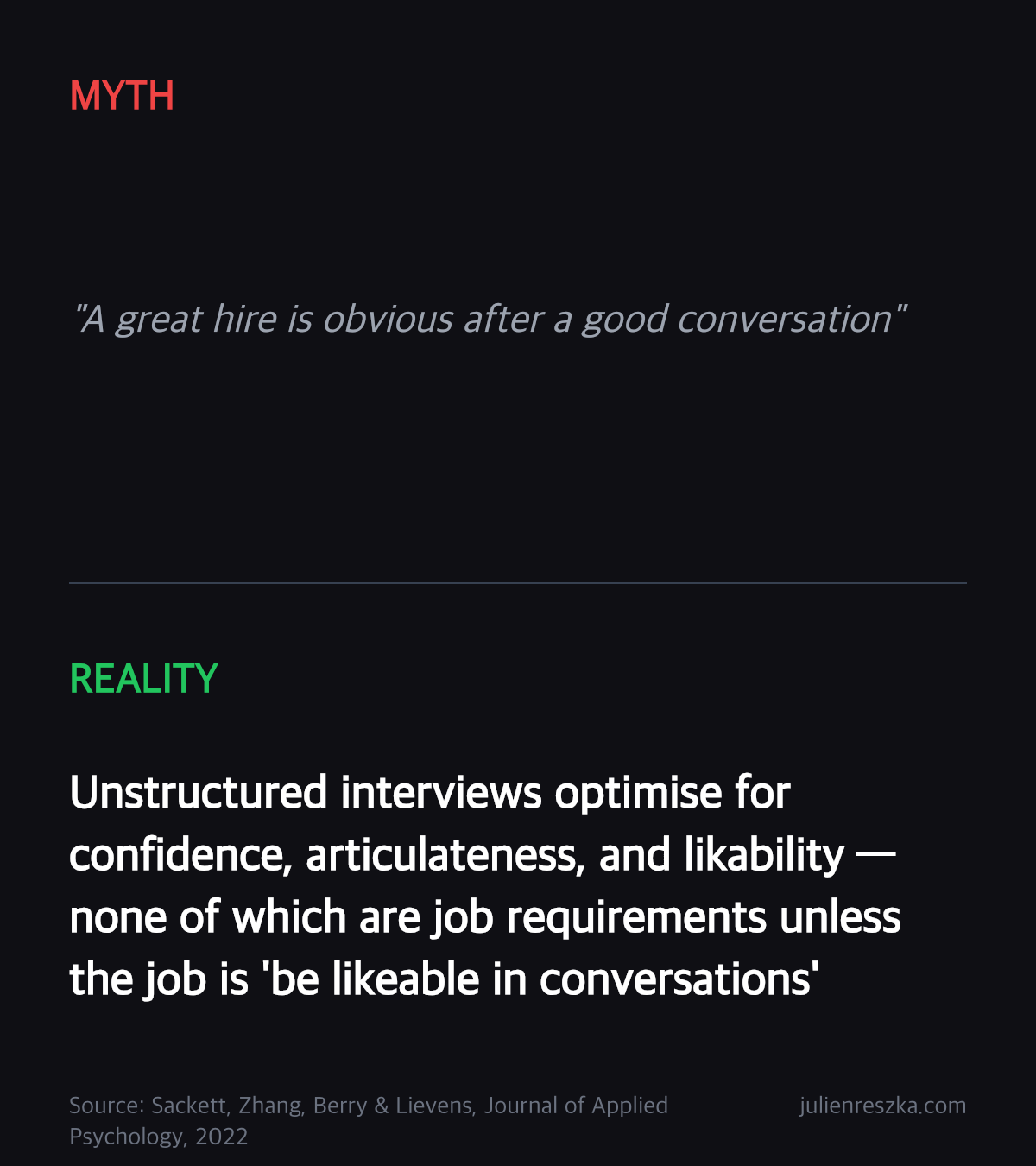 Myth: A great hire is obvious after a good conversation — Reality: Unstructured interviews optimise for confidence, articulateness, and likability — none of which are job requirements unless the job is 'be likeable in conversations'