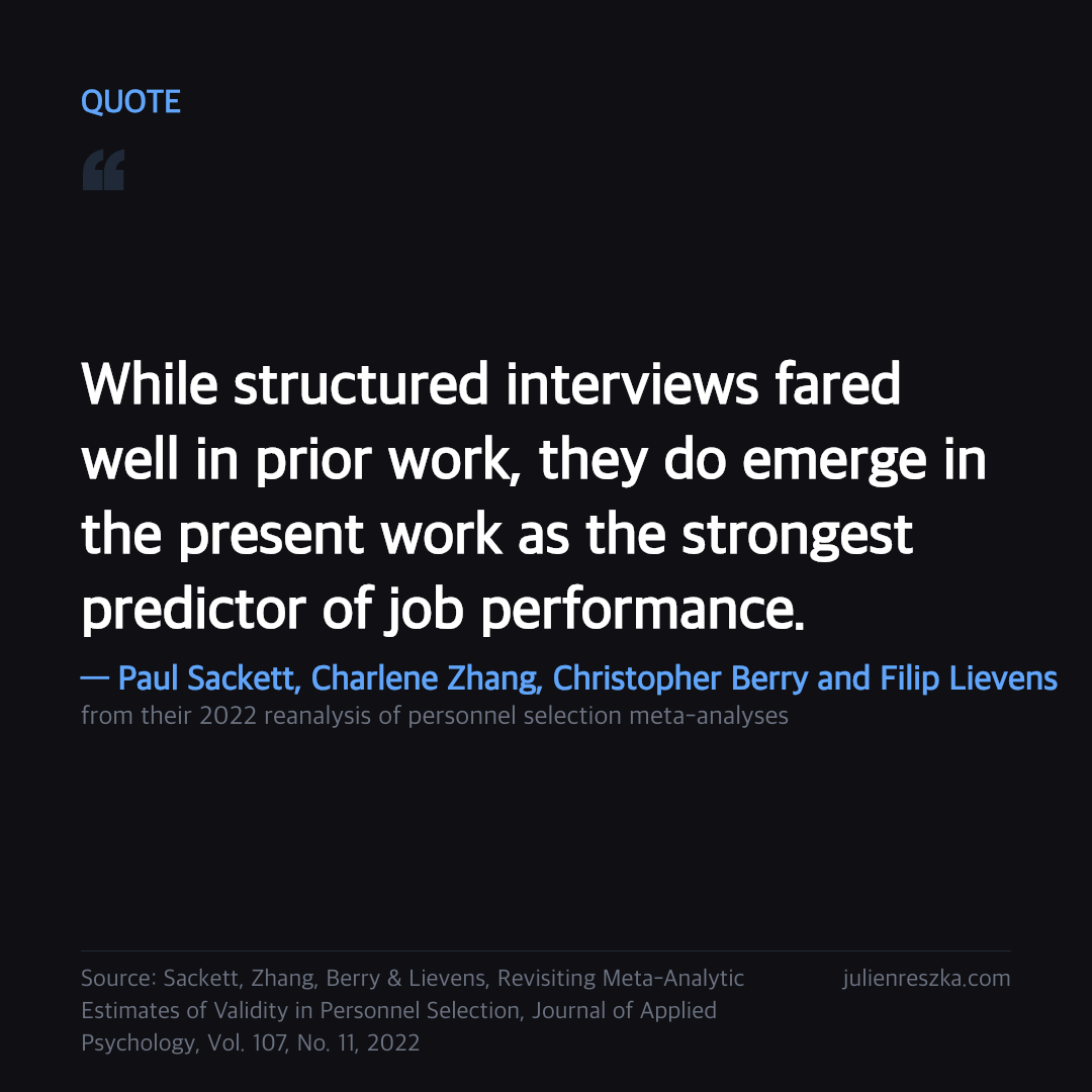 Quote: While structured interviews fared well in prior work, they do emerge in the present work as the strongest predictor of job performance. — Paul Sackett, Charlene Zhang, Christopher Berry and Filip Lievens