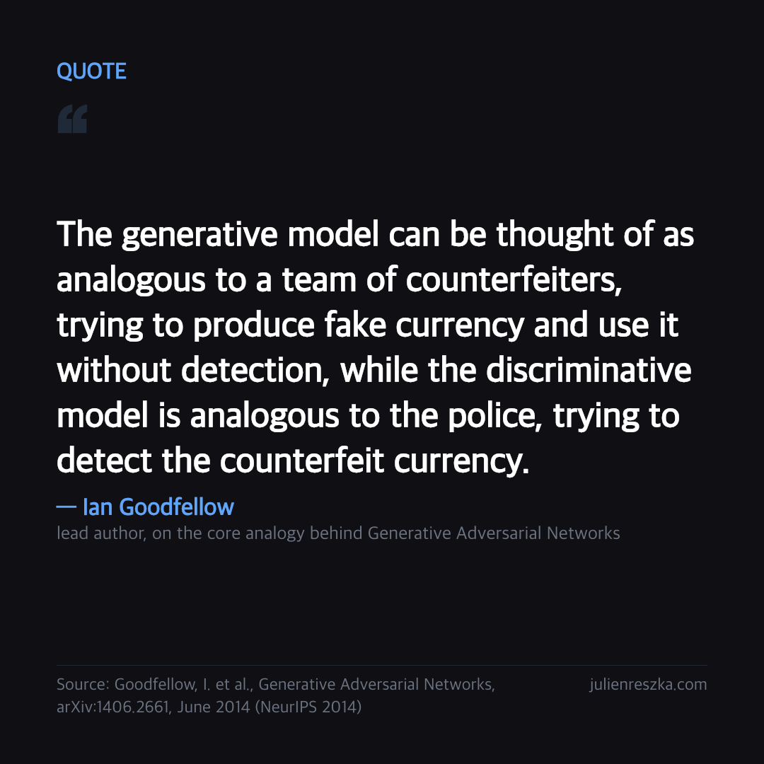 Quote: The generative model can be thought of as analogous to a team of counterfeiters, trying to produce fake currency and use it without detection, while the discriminative model is analogous to the police, trying to detect the counterfeit currency. — Ian Goodfellow