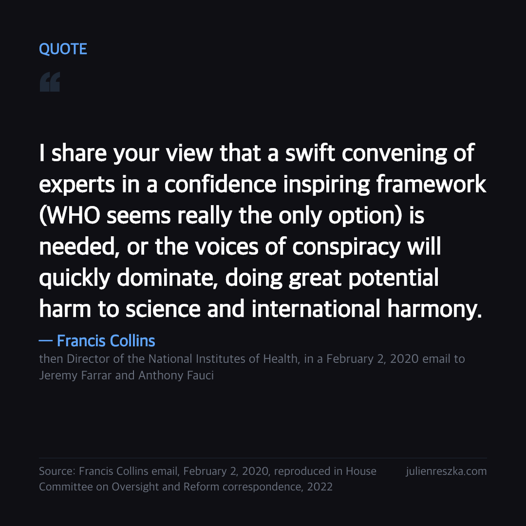 Quote: I share your view that a swift convening of experts in a confidence inspiring framework (WHO seems really the only option) is needed, or the voices of conspiracy will quickly dominate, doing great potential harm to science and international harmony. — Francis Collins
