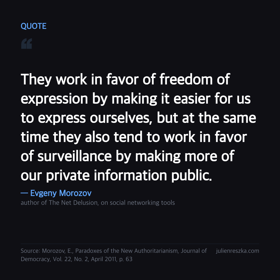 Quote: They work in favor of freedom of expression by making it easier for us to express ourselves, but at the same time they also tend to work in favor of surveillance by making more of our private information public. — Evgeny Morozov