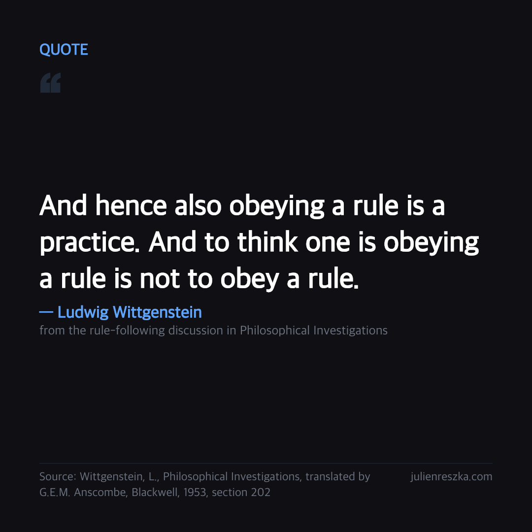 Quote: And hence also obeying a rule is a practice. And to think one is obeying a rule is not to obey a rule. — Ludwig Wittgenstein
