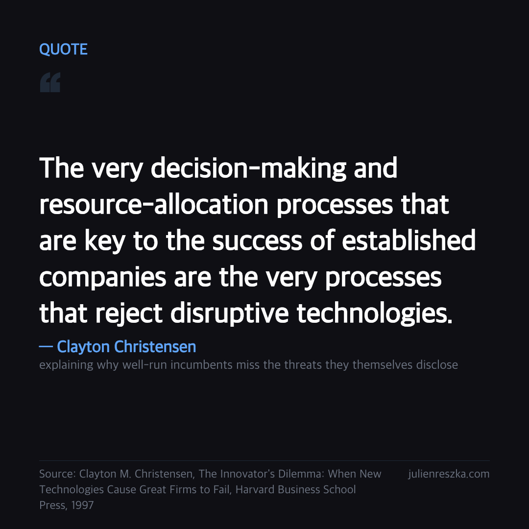 Quote: The very decision-making and resource-allocation processes that are key to the success of established companies are the very processes that reject disruptive technologies. — Clayton Christensen