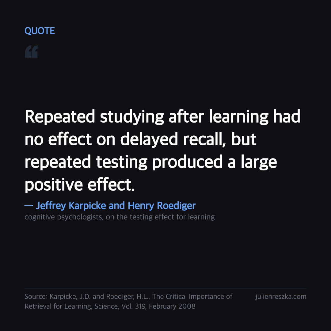 Quote: Repeated studying after learning had no effect on delayed recall, but repeated testing produced a large positive effect. — Jeffrey Karpicke and Henry Roediger
