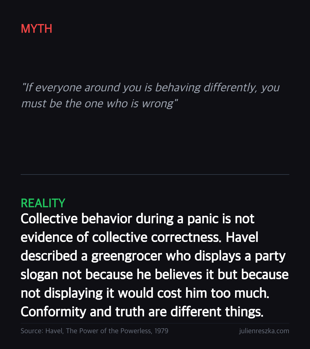 Myth: If everyone around you is behaving differently, you must be the one who is wrong — Reality: Collective behavior during a panic is not evidence of collective correctness. Havel described a greengrocer who displays a party slogan not because he believes it but because not displaying it would cost him too much. Conformity and truth are different things.