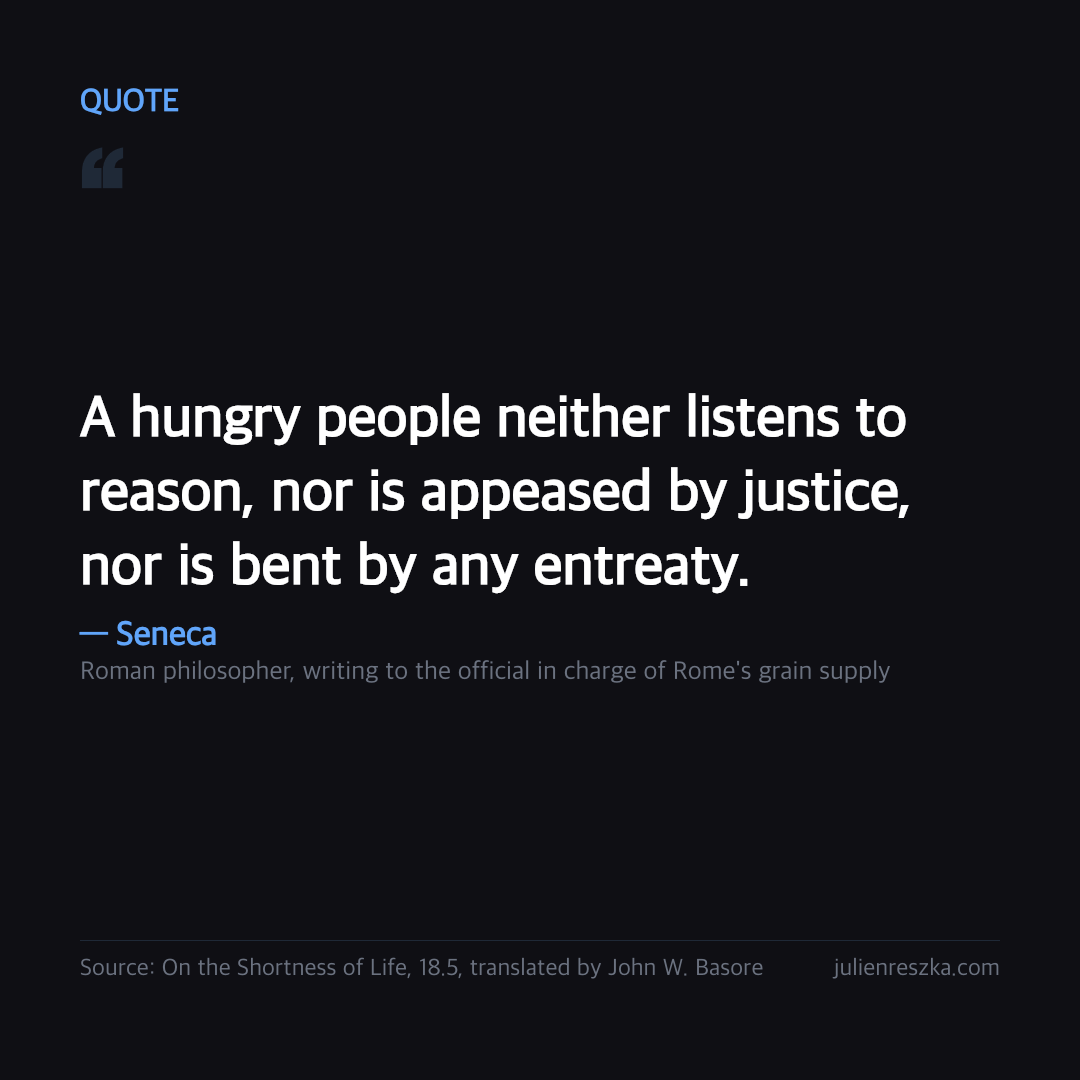 Quote: A hungry people neither listens to reason, nor is appeased by justice, nor is bent by any entreaty. — Seneca