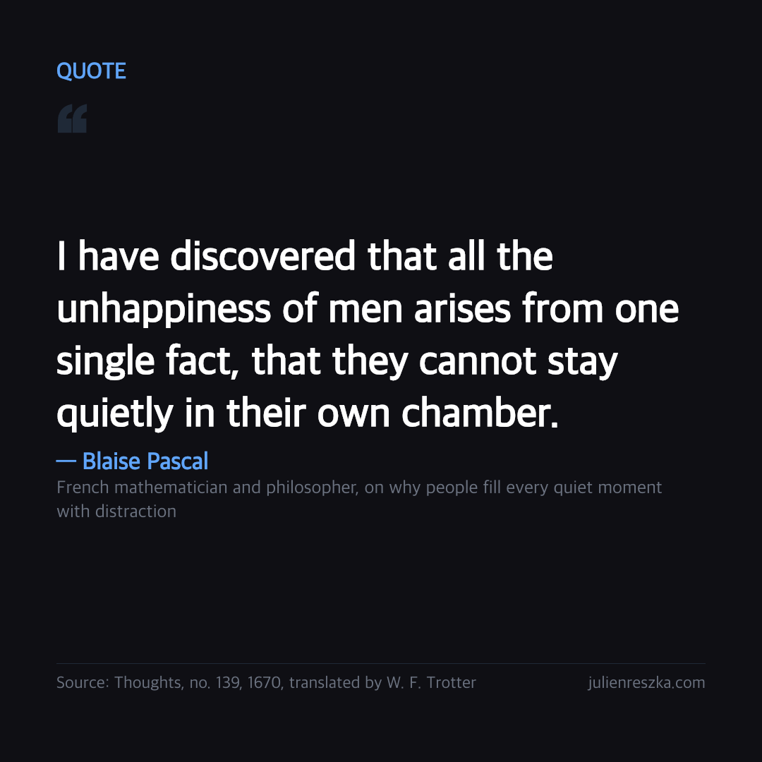 Quote: I have discovered that all the unhappiness of men arises from one single fact, that they cannot stay quietly in their own chamber. — Blaise Pascal